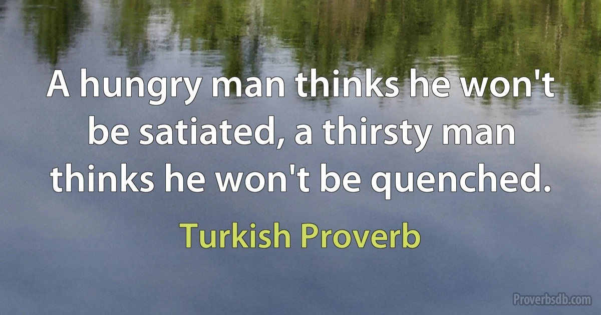 A hungry man thinks he won't be satiated, a thirsty man thinks he won't be quenched. (Turkish Proverb)