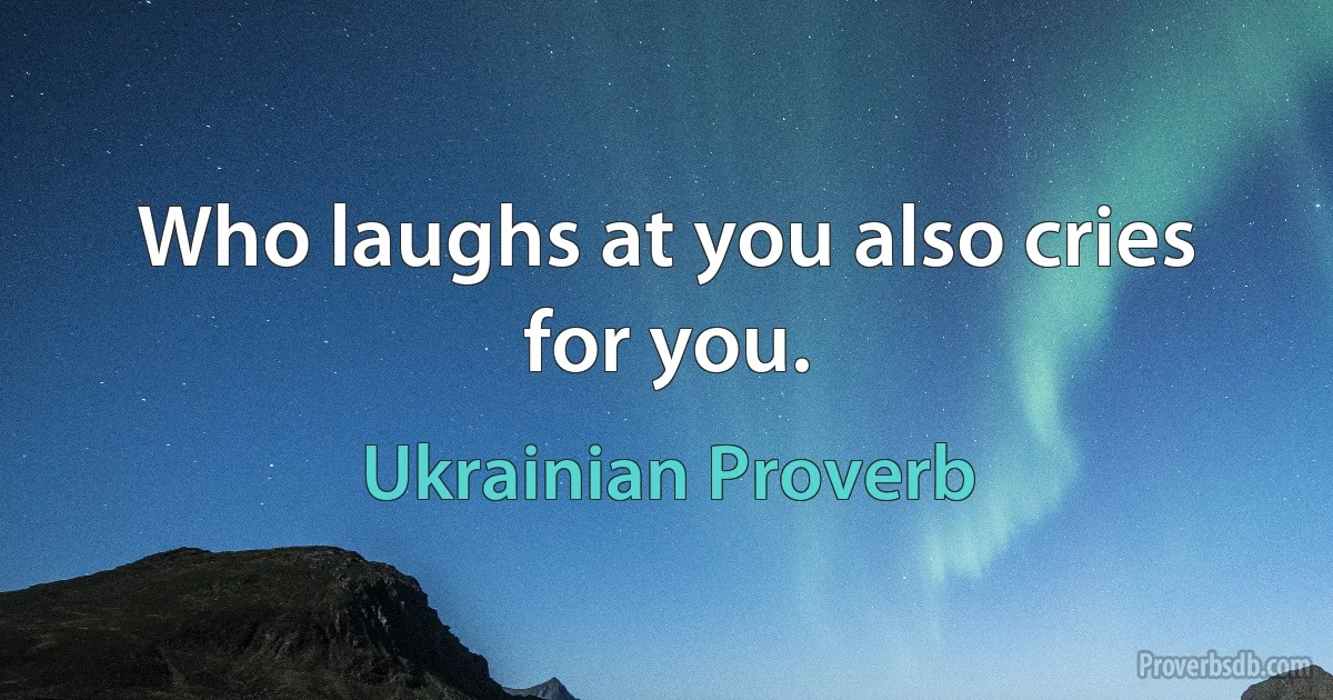 Who laughs at you also cries for you. (Ukrainian Proverb)