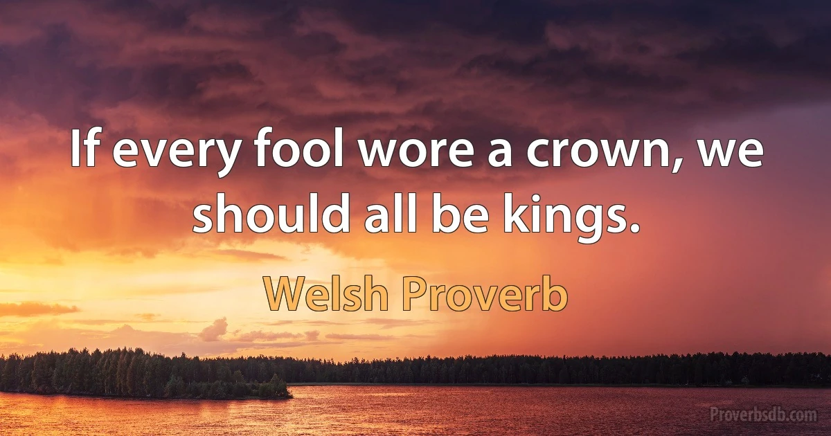 If every fool wore a crown, we should all be kings. (Welsh Proverb)