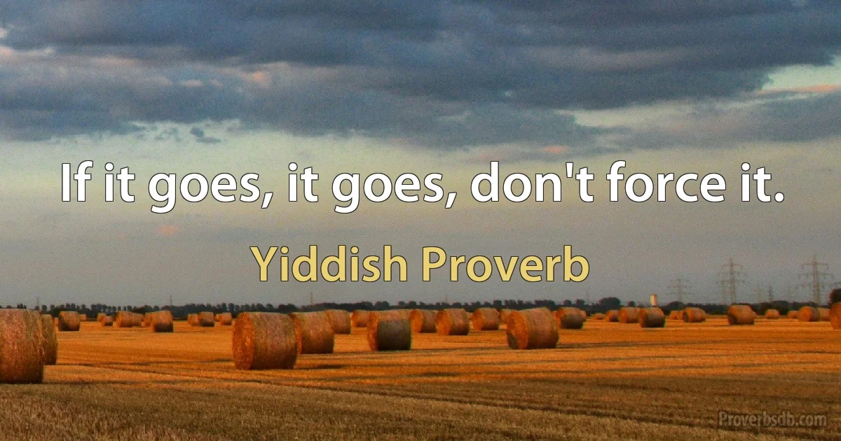 If it goes, it goes, don't force it. (Yiddish Proverb)